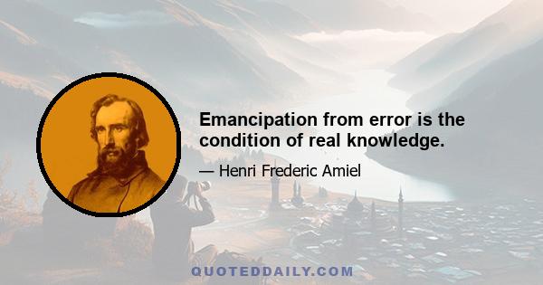 Emancipation from error is the condition of real knowledge.