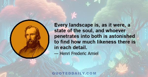 Every landscape is, as it were, a state of the soul, and whoever penetrates into both is astonished to find how much likeness there is in each detail.