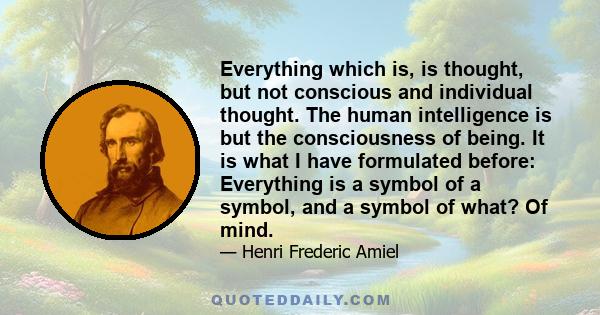 Everything which is, is thought, but not conscious and individual thought. The human intelligence is but the consciousness of being. It is what I have formulated before: Everything is a symbol of a symbol, and a symbol