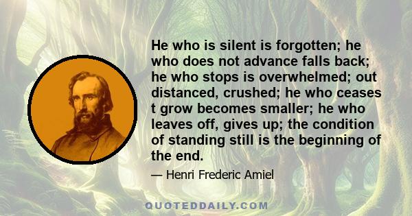 He who is silent is forgotten; he who does not advance falls back; he who stops is overwhelmed; out distanced, crushed; he who ceases t grow becomes smaller; he who leaves off, gives up; the condition of standing still