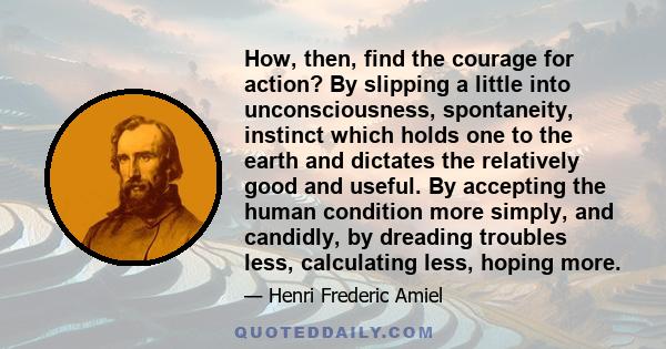 How, then, find the courage for action? By slipping a little into unconsciousness, spontaneity, instinct which holds one to the earth and dictates the relatively good and useful. By accepting the human condition more