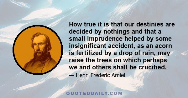 How true it is that our destinies are decided by nothings and that a small imprudence helped by some insignificant accident, as an acorn is fertilized by a drop of rain, may raise the trees on which perhaps we and