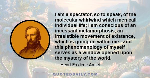 I am a spectator, so to speak, of the molecular whirlwind which men call individual life; I am conscious of an incessant metamorphosis, an irresistible movement of existence, which is going on within me - and this