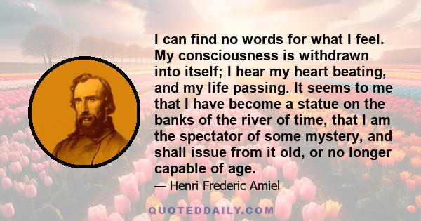 I can find no words for what I feel. My consciousness is withdrawn into itself; I hear my heart beating, and my life passing. It seems to me that I have become a statue on the banks of the river of time, that I am the