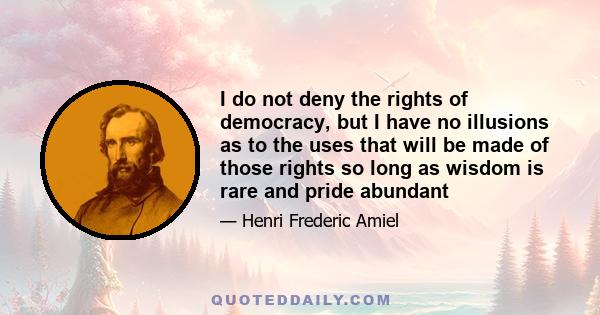 I do not deny the rights of democracy, but I have no illusions as to the uses that will be made of those rights so long as wisdom is rare and pride abundant