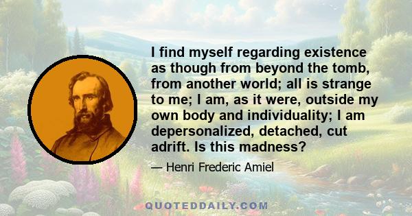 I find myself regarding existence as though from beyond the tomb, from another world; all is strange to me; I am, as it were, outside my own body and individuality; I am depersonalized, detached, cut adrift. Is this