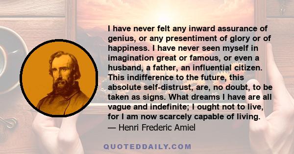 I have never felt any inward assurance of genius, or any presentiment of glory or of happiness. I have never seen myself in imagination great or famous, or even a husband, a father, an influential citizen. This