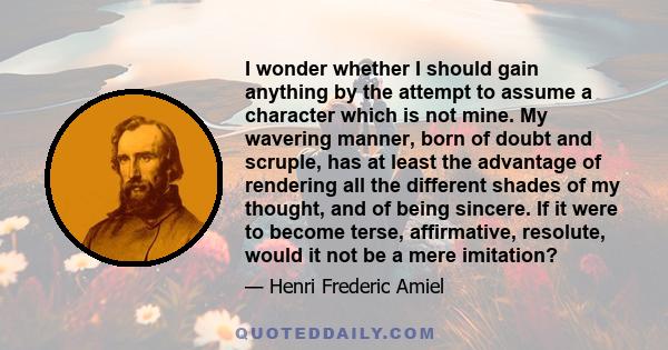 I wonder whether I should gain anything by the attempt to assume a character which is not mine. My wavering manner, born of doubt and scruple, has at least the advantage of rendering all the different shades of my