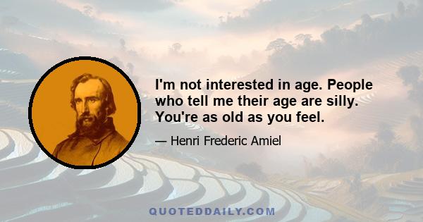 I'm not interested in age. People who tell me their age are silly. You're as old as you feel.