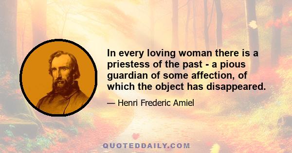 In every loving woman there is a priestess of the past - a pious guardian of some affection, of which the object has disappeared.