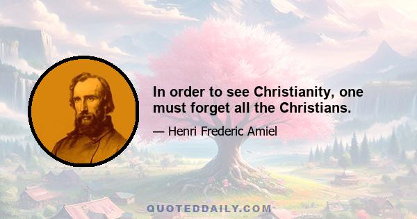 In order to see Christianity, one must forget all the Christians.