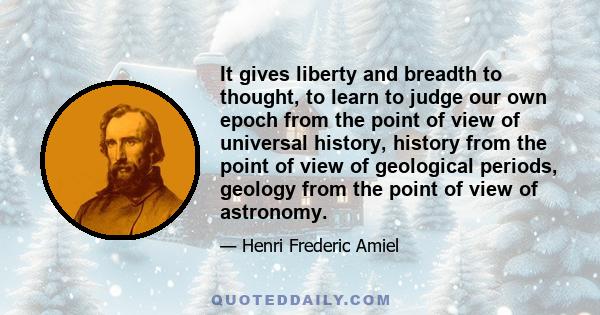 It gives liberty and breadth to thought, to learn to judge our own epoch from the point of view of universal history, history from the point of view of geological periods, geology from the point of view of astronomy.