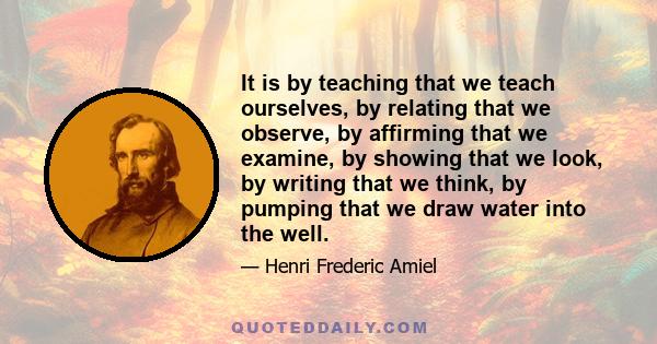 It is by teaching that we teach ourselves, by relating that we observe, by affirming that we examine, by showing that we look, by writing that we think, by pumping that we draw water into the well.