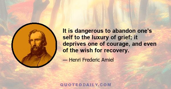 It is dangerous to abandon one's self to the luxury of grief; it deprives one of courage, and even of the wish for recovery.