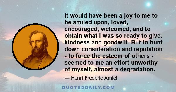 It would have been a joy to me to be smiled upon, loved, encouraged, welcomed, and to obtain what I was so ready to give, kindness and goodwill. But to hunt down consideration and reputation - to force the esteem of