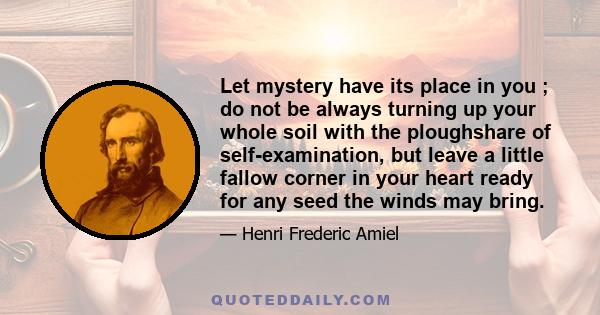 Let mystery have its place in you ; do not be always turning up your whole soil with the ploughshare of self-examination, but leave a little fallow corner in your heart ready for any seed the winds may bring.