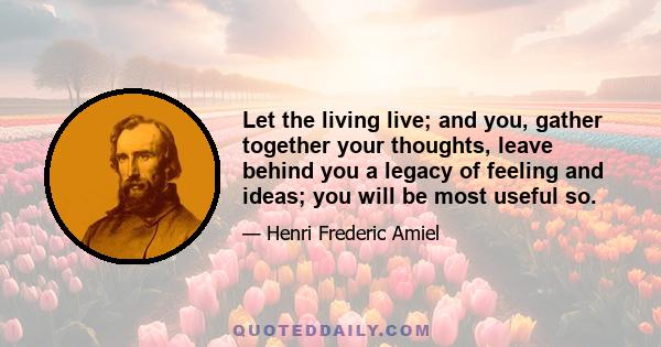 Let the living live; and you, gather together your thoughts, leave behind you a legacy of feeling and ideas; you will be most useful so.