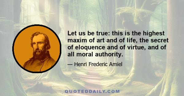 Let us be true: this is the highest maxim of art and of life, the secret of eloquence and of virtue, and of all moral authority.