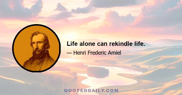 Life alone can rekindle life.