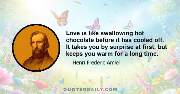 Love is like swallowing hot chocolate before it has cooled off. It takes you by surprise at first, but keeps you warm for a long time.