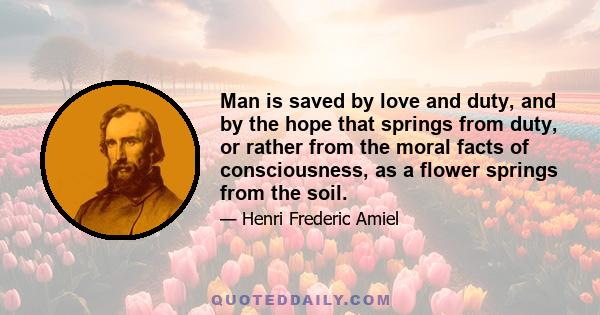 Man is saved by love and duty, and by the hope that springs from duty, or rather from the moral facts of consciousness, as a flower springs from the soil.