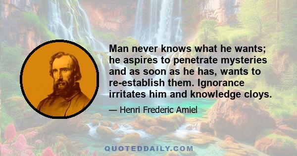 Man never knows what he wants; he aspires to penetrate mysteries and as soon as he has, wants to re-establish them. Ignorance irritates him and knowledge cloys.