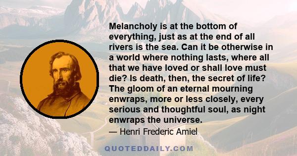 Melancholy is at the bottom of everything, just as at the end of all rivers is the sea. Can it be otherwise in a world where nothing lasts, where all that we have loved or shall love must die? Is death, then, the secret 