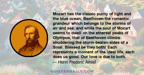 Mozart has the classic purity of light and the blue ocean; Beethoven the romantic grandeur which belongs to the storms of air and sea, and while the soul of Mozart seems to dwell on the ethereal peaks of Olympus, that