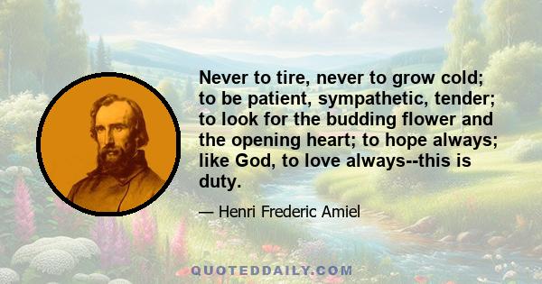 Never to tire, never to grow cold; to be patient, sympathetic, tender; to look for the budding flower and the opening heart; to hope always; like God, to love always--this is duty.