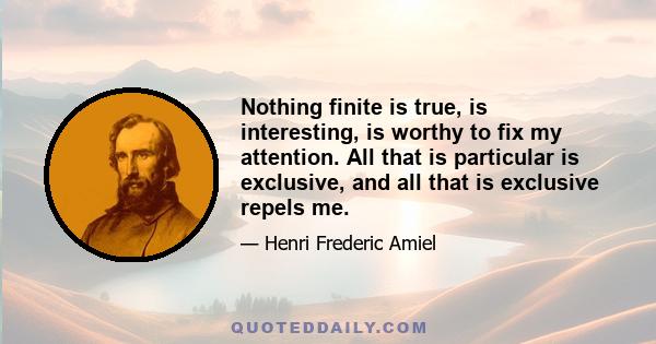 Nothing finite is true, is interesting, is worthy to fix my attention. All that is particular is exclusive, and all that is exclusive repels me.