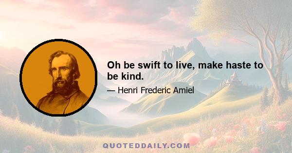 Oh be swift to live, make haste to be kind.