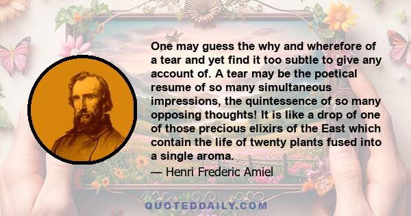 One may guess the why and wherefore of a tear and yet find it too subtle to give any account of. A tear may be the poetical resume of so many simultaneous impressions, the quintessence of so many opposing thoughts! It