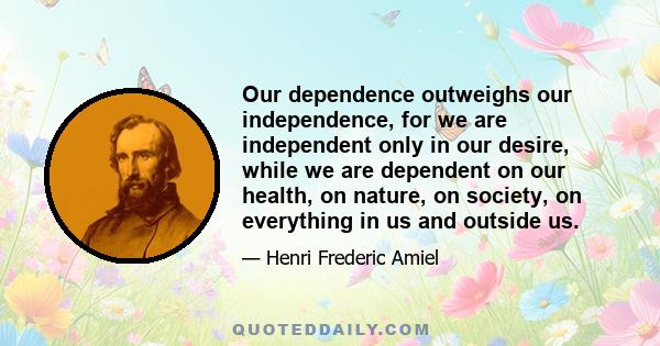 Our dependence outweighs our independence, for we are independent only in our desire, while we are dependent on our health, on nature, on society, on everything in us and outside us.