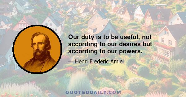 Our duty is to be useful, not according to our desires but according to our powers.