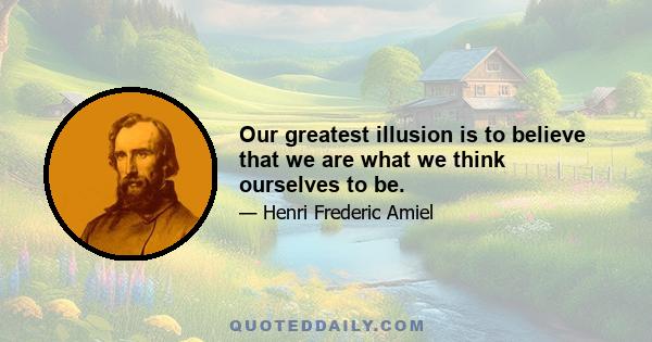 Our greatest illusion is to believe that we are what we think ourselves to be.