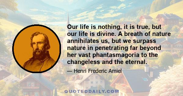 Our life is nothing, it is true, but our life is divine. A breath of nature annihilates us, but we surpass nature in penetrating far beyond her vast phantasmagoria to the changeless and the eternal.