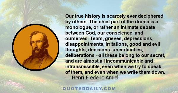 Our true history is scarcely ever deciphered by others. The chief part of the drama is a monologue, or rather an intimate debate between God, our conscience, and ourselves. Tears, grieves, depressions, disappointments,