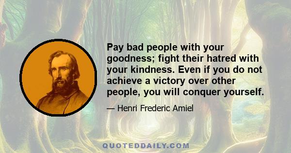 Pay bad people with your goodness; fight their hatred with your kindness. Even if you do not achieve a victory over other people, you will conquer yourself.