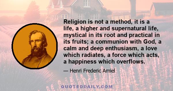 Religion is not a method, it is a life, a higher and supernatural life, mystical in its root and practical in its fruits; a communion with God, a calm and deep enthusiasm, a love which radiates, a force which acts, a