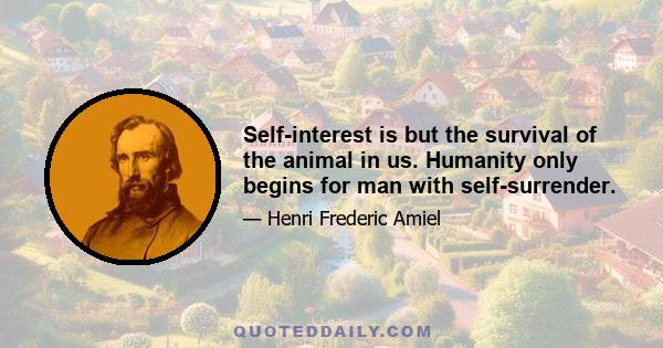 Self-interest is but the survival of the animal in us. Humanity only begins for man with self-surrender.