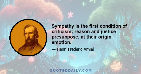 Sympathy is the first condition of criticism; reason and justice presuppose, at their origin, emotion.