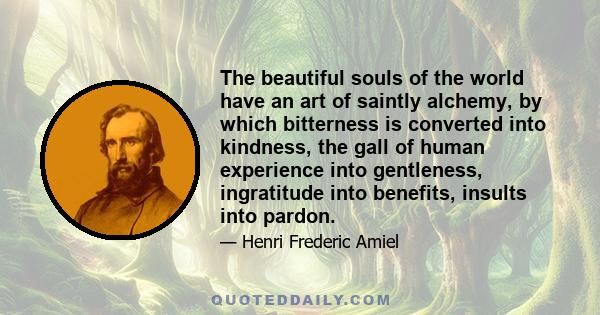 The beautiful souls of the world have an art of saintly alchemy, by which bitterness is converted into kindness, the gall of human experience into gentleness, ingratitude into benefits, insults into pardon.