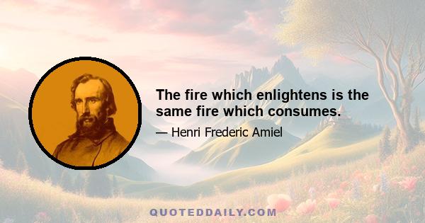 The fire which enlightens is the same fire which consumes.