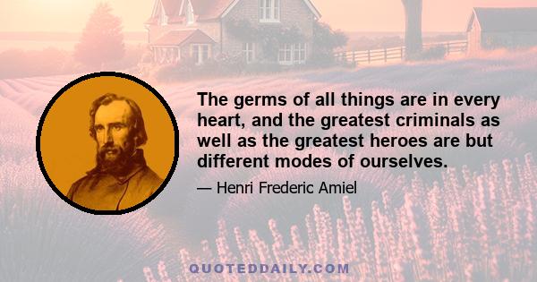 The germs of all things are in every heart, and the greatest criminals as well as the greatest heroes are but different modes of ourselves.