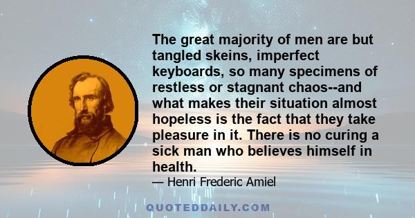 The great majority of men are but tangled skeins, imperfect keyboards, so many specimens of restless or stagnant chaos--and what makes their situation almost hopeless is the fact that they take pleasure in it. There is