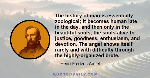 The history of man is essentially zoological; it becomes human late in the day, and then only in the beautiful souls, the souls alive to justice, goodness, enthusiasm, and devotion. The angel shows itself rarely and