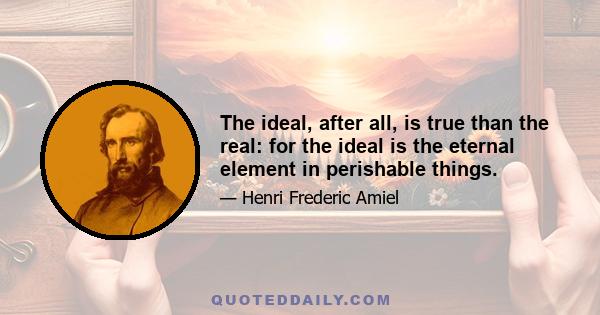 The ideal, after all, is true than the real: for the ideal is the eternal element in perishable things.