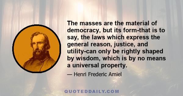 The masses are the material of democracy, but its form-that is to say, the laws which express the general reason, justice, and utility-can only be rightly shaped by wisdom, which is by no means a universal property.