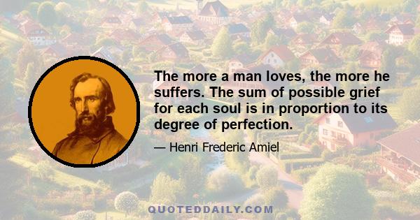 The more a man loves, the more he suffers. The sum of possible grief for each soul is in proportion to its degree of perfection.