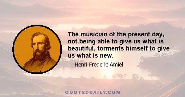 The musician of the present day, not being able to give us what is beautiful, torments himself to give us what is new.